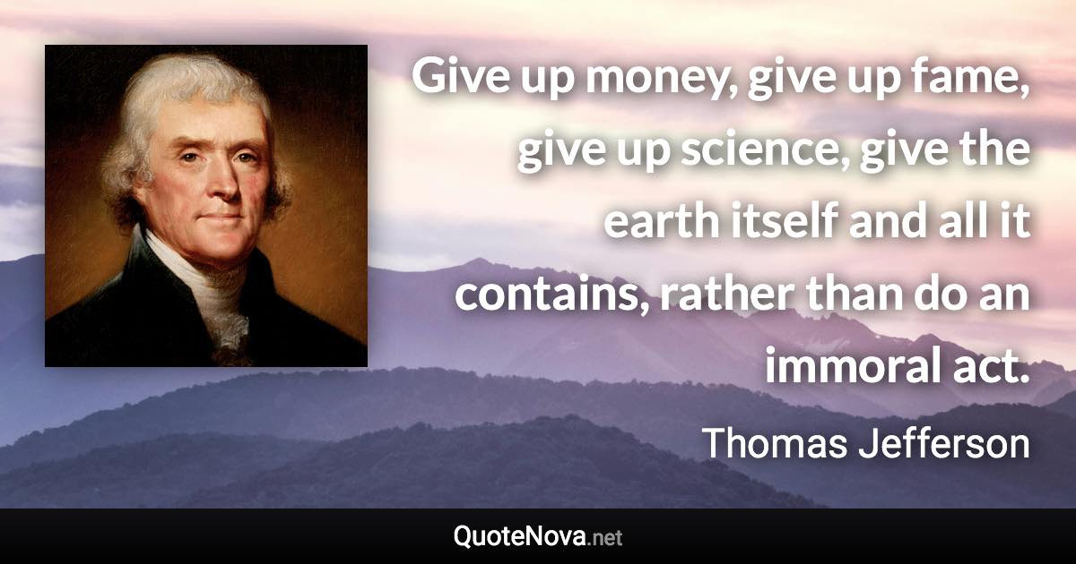 Give up money, give up fame, give up science, give the earth itself and all it contains, rather than do an immoral act. - Thomas Jefferson quote