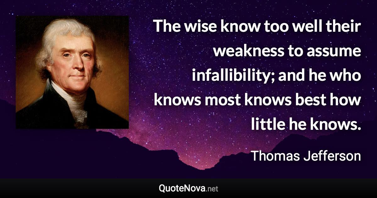 The wise know too well their weakness to assume infallibility; and he who knows most knows best how little he knows. - Thomas Jefferson quote