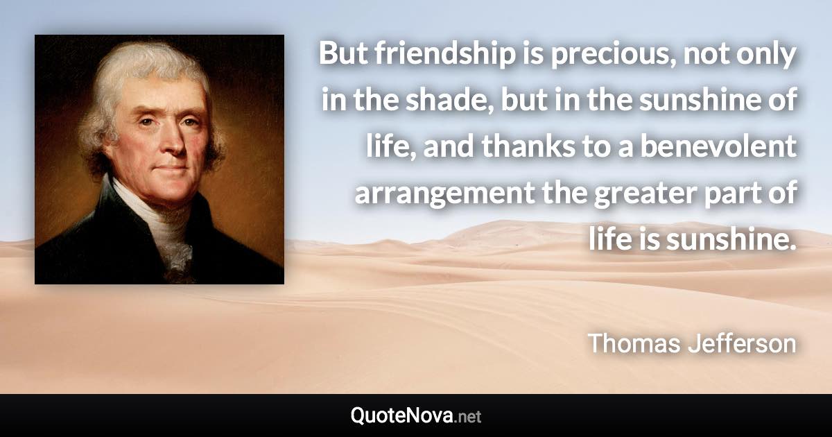 But friendship is precious, not only in the shade, but in the sunshine of life, and thanks to a benevolent arrangement the greater part of life is sunshine. - Thomas Jefferson quote