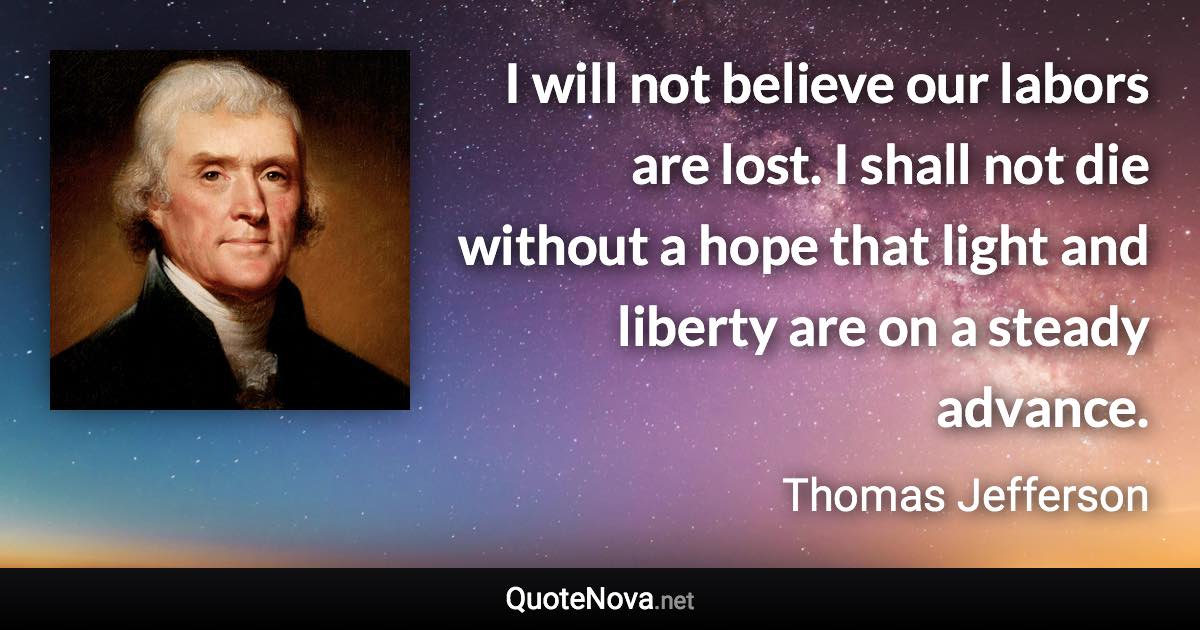 I will not believe our labors are lost. I shall not die without a hope that light and liberty are on a steady advance. - Thomas Jefferson quote