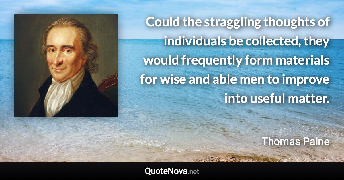 Could the straggling thoughts of individuals be collected, they would frequently form materials for wise and able men to improve into useful matter. - Thomas Paine quote