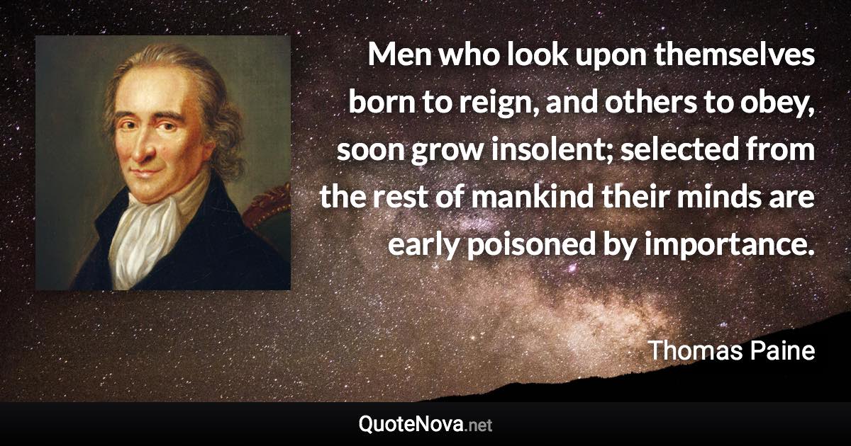 Men who look upon themselves born to reign, and others to obey, soon grow insolent; selected from the rest of mankind their minds are early poisoned by importance. - Thomas Paine quote