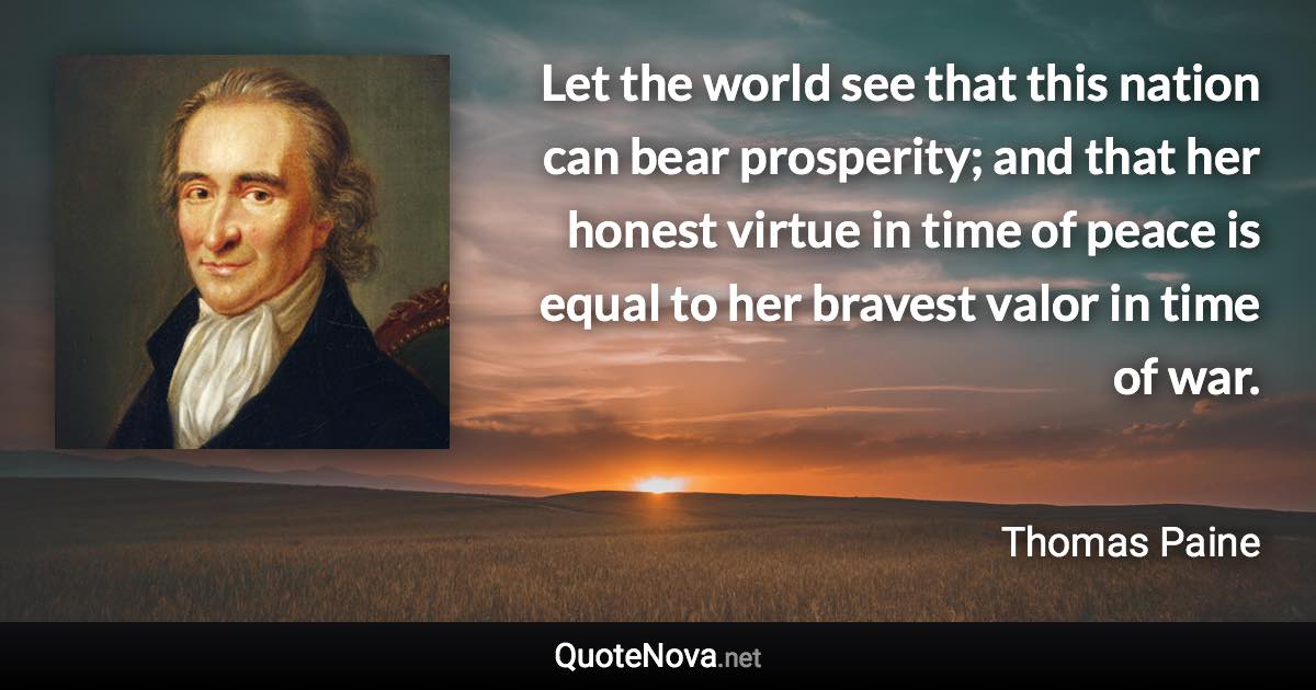 Let the world see that this nation can bear prosperity; and that her honest virtue in time of peace is equal to her bravest valor in time of war. - Thomas Paine quote