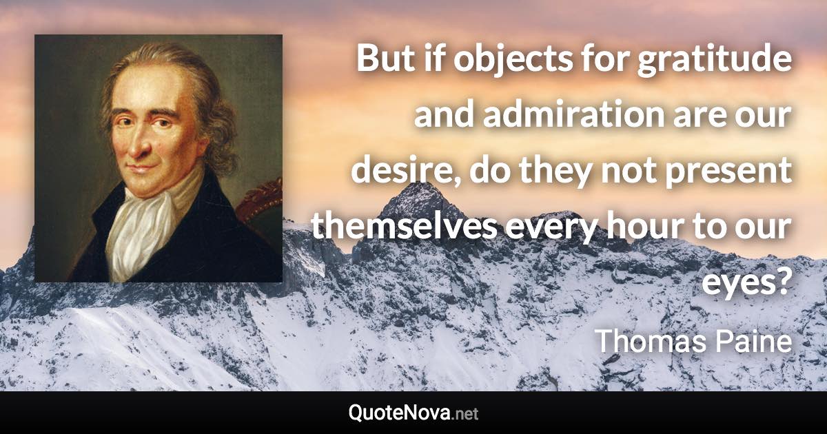 But if objects for gratitude and admiration are our desire, do they not present themselves every hour to our eyes? - Thomas Paine quote