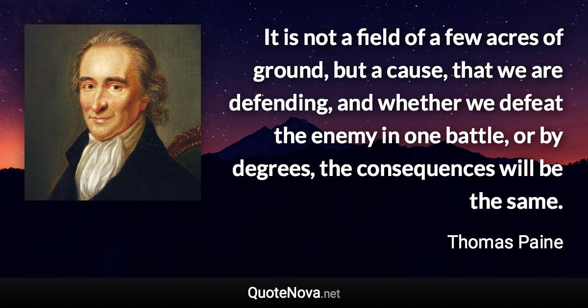 It is not a field of a few acres of ground, but a cause, that we are defending, and whether we defeat the enemy in one battle, or by degrees, the consequences will be the same. - Thomas Paine quote