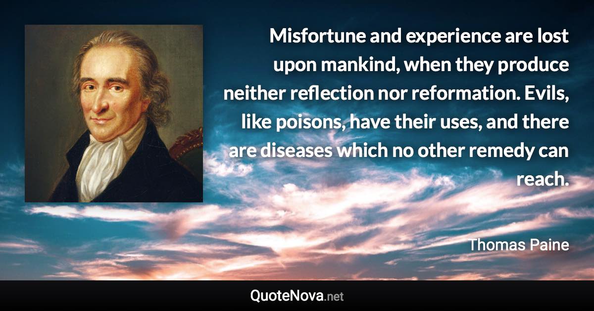 Misfortune and experience are lost upon mankind, when they produce neither reflection nor reformation. Evils, like poisons, have their uses, and there are diseases which no other remedy can reach. - Thomas Paine quote