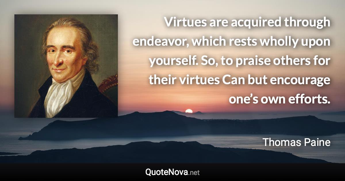 Virtues are acquired through endeavor, which rests wholly upon yourself. So, to praise others for their virtues Can but encourage one’s own efforts. - Thomas Paine quote