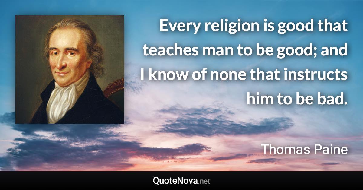 Every religion is good that teaches man to be good; and I know of none that instructs him to be bad. - Thomas Paine quote