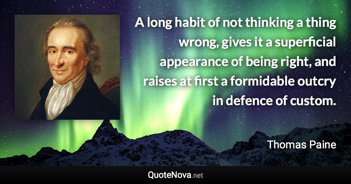 A long habit of not thinking a thing wrong, gives it a superficial appearance of being right, and raises at first a formidable outcry in defence of custom. - Thomas Paine quote
