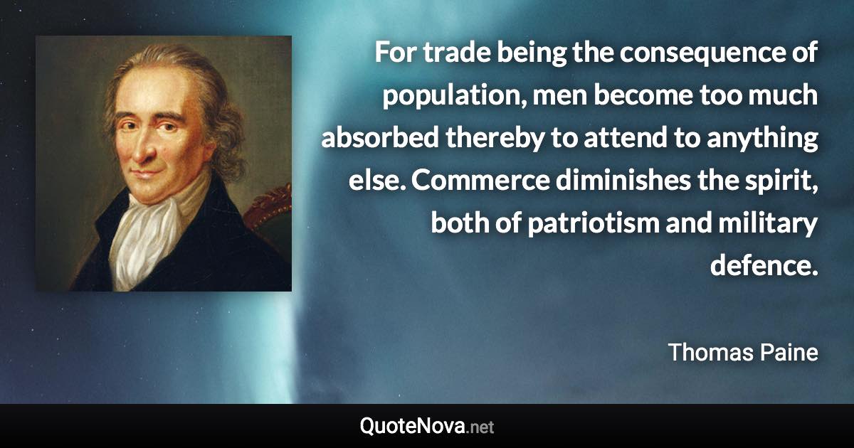 For trade being the consequence of population, men become too much absorbed thereby to attend to anything else. Commerce diminishes the spirit, both of patriotism and military defence. - Thomas Paine quote