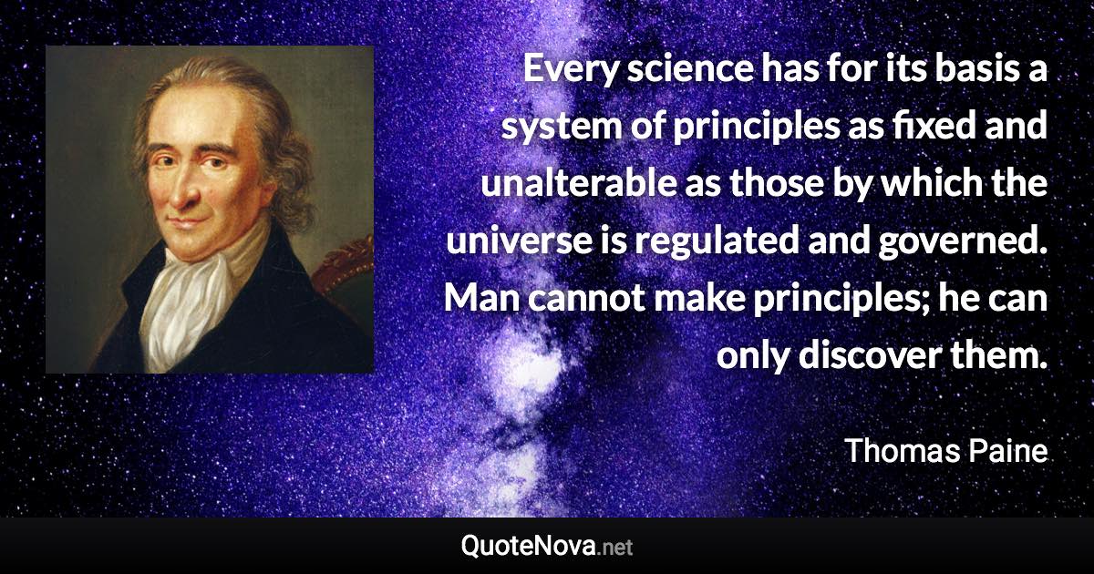 Every science has for its basis a system of principles as fixed and unalterable as those by which the universe is regulated and governed. Man cannot make principles; he can only discover them. - Thomas Paine quote