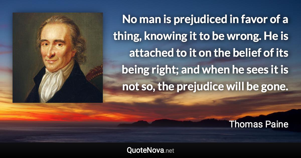 No man is prejudiced in favor of a thing, knowing it to be wrong. He is attached to it on the belief of its being right; and when he sees it is not so, the prejudice will be gone. - Thomas Paine quote