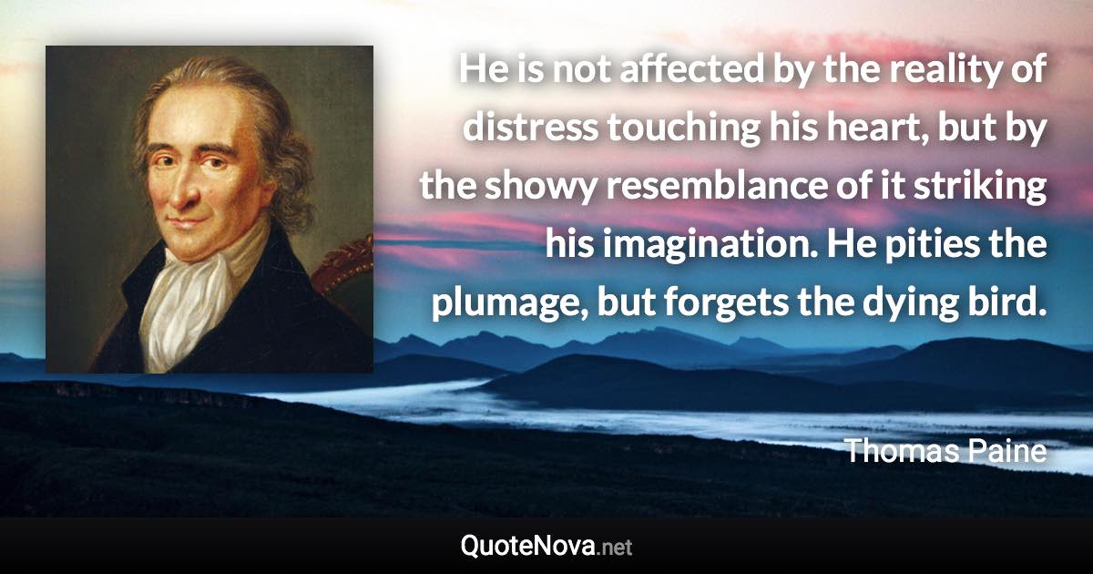 He is not affected by the reality of distress touching his heart, but by the showy resemblance of it striking his imagination. He pities the plumage, but forgets the dying bird. - Thomas Paine quote