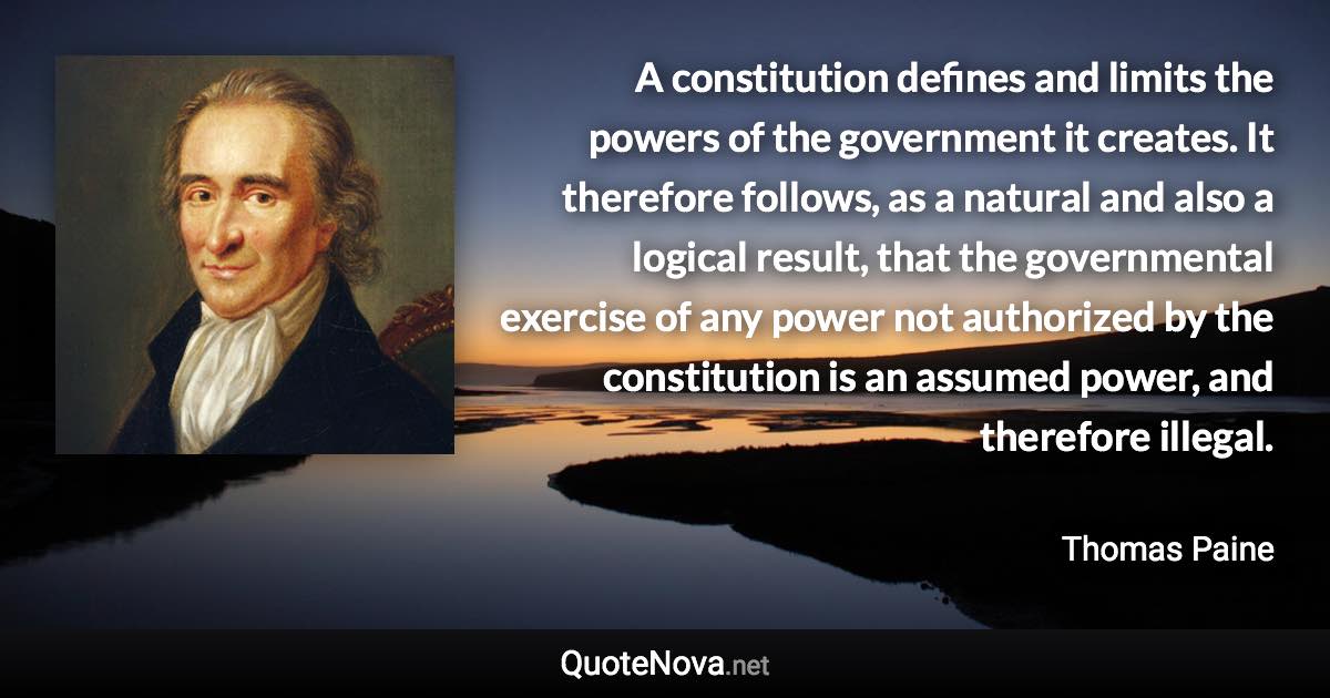 A constitution defines and limits the powers of the government it creates. It therefore follows, as a natural and also a logical result, that the governmental exercise of any power not authorized by the constitution is an assumed power, and therefore illegal. - Thomas Paine quote