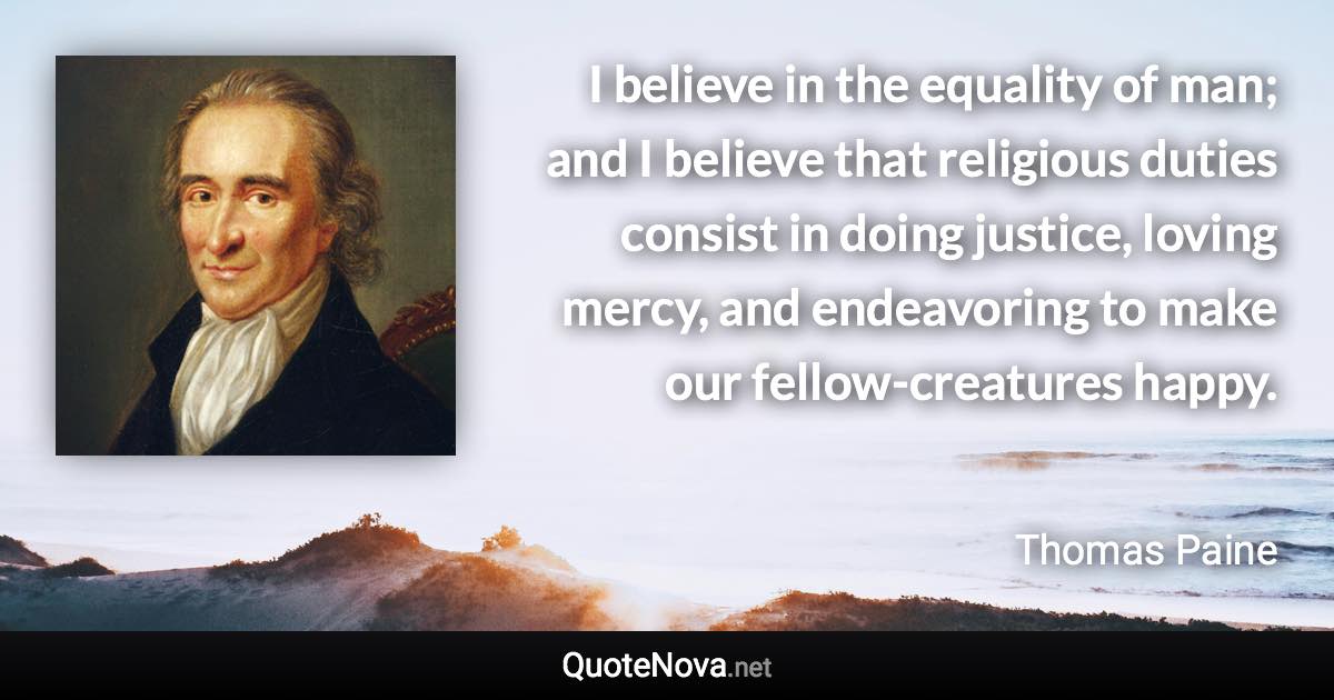 I believe in the equality of man; and I believe that religious duties consist in doing justice, loving mercy, and endeavoring to make our fellow-creatures happy. - Thomas Paine quote