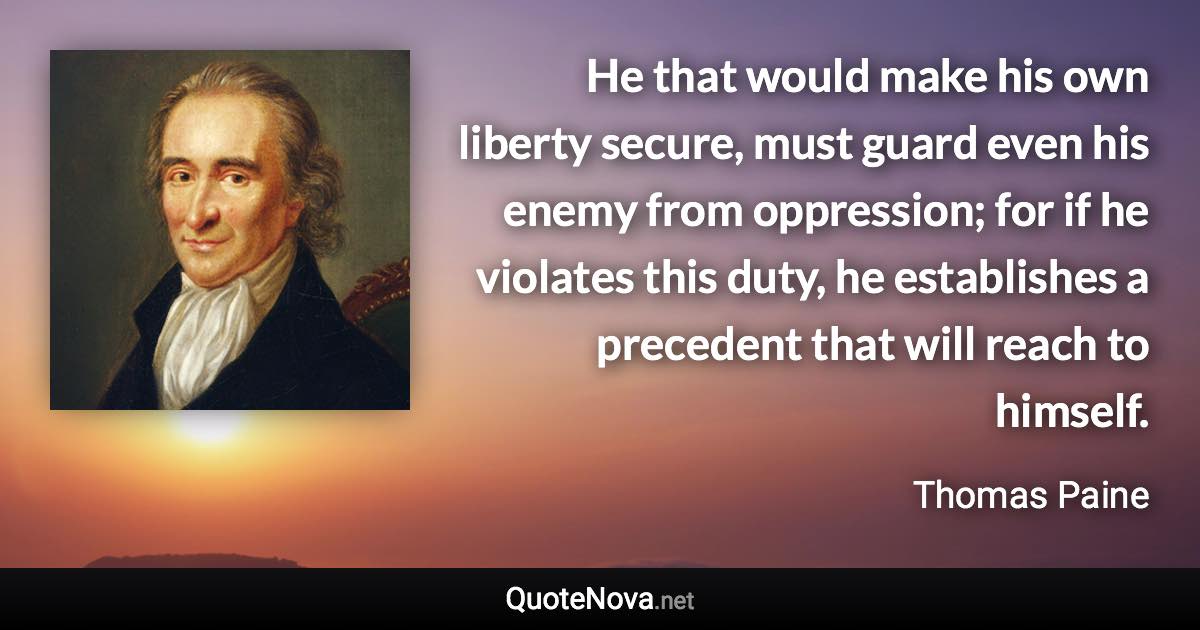 He that would make his own liberty secure, must guard even his enemy from oppression; for if he violates this duty, he establishes a precedent that will reach to himself. - Thomas Paine quote