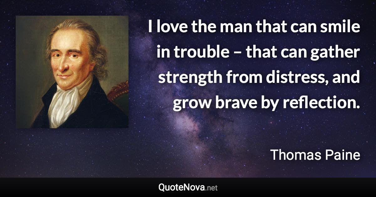 I love the man that can smile in trouble – that can gather strength from distress, and grow brave by reflection. - Thomas Paine quote