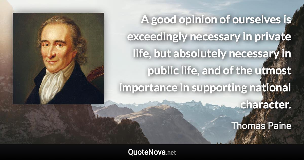 A good opinion of ourselves is exceedingly necessary in private life, but absolutely necessary in public life, and of the utmost importance in supporting national character. - Thomas Paine quote