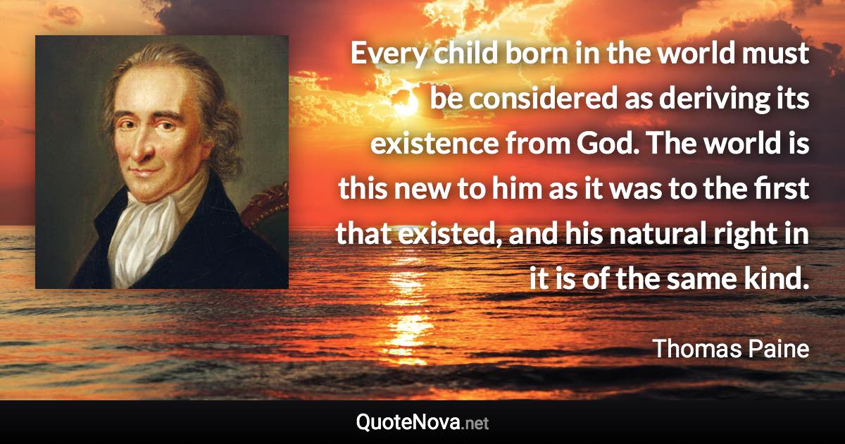 Every child born in the world must be considered as deriving its existence from God. The world is this new to him as it was to the first that existed, and his natural right in it is of the same kind. - Thomas Paine quote