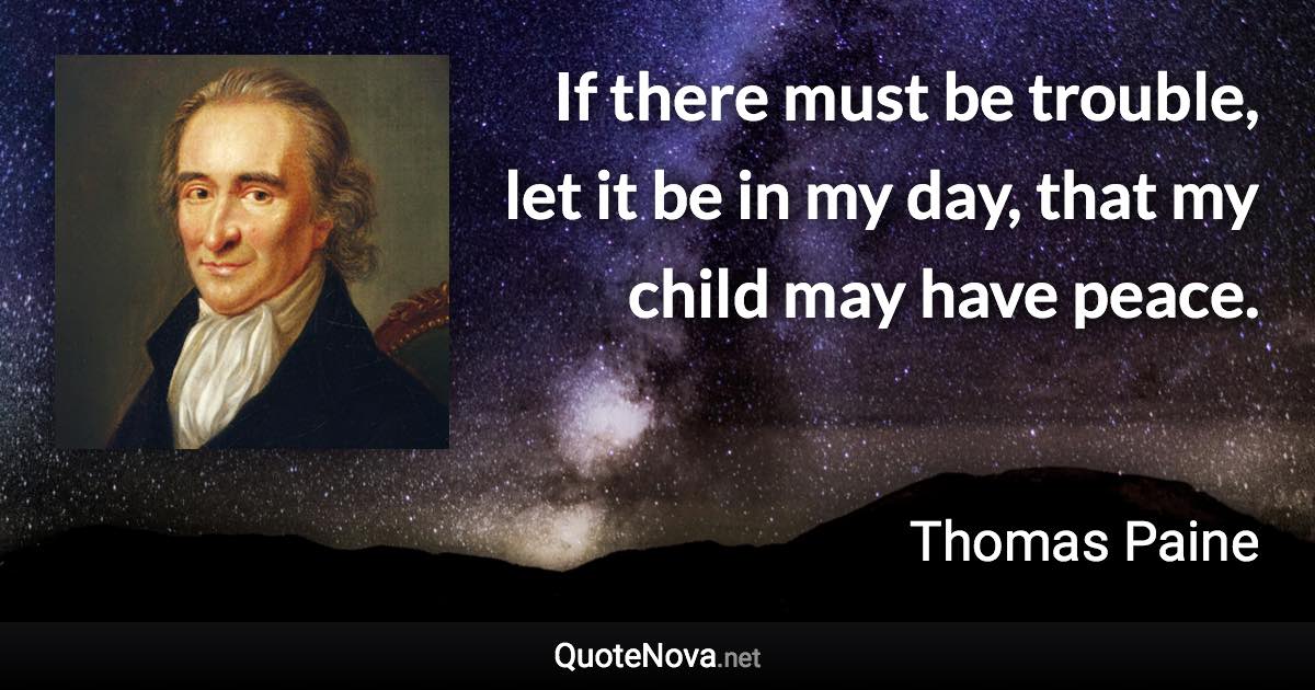 If there must be trouble, let it be in my day, that my child may have peace. - Thomas Paine quote