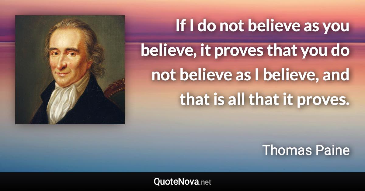 If I do not believe as you believe, it proves that you do not believe as I believe, and that is all that it proves. - Thomas Paine quote
