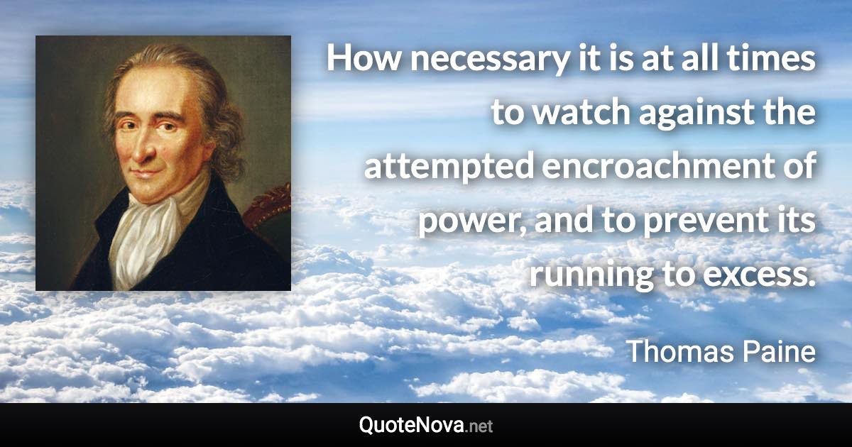 How necessary it is at all times to watch against the attempted encroachment of power, and to prevent its running to excess. - Thomas Paine quote