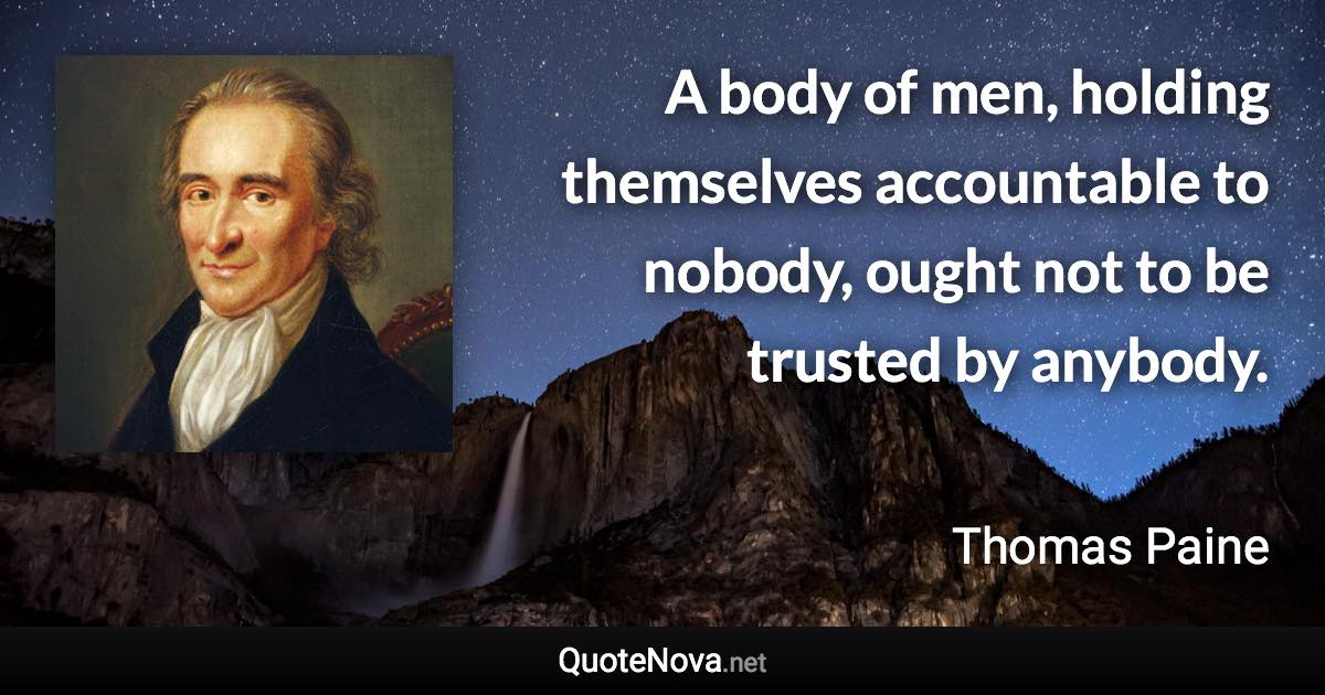 A body of men, holding themselves accountable to nobody, ought not to be trusted by anybody. - Thomas Paine quote