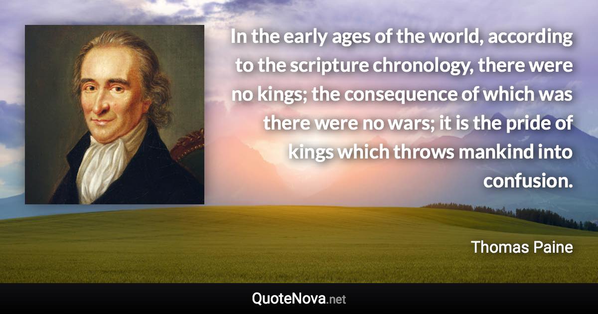 In the early ages of the world, according to the scripture chronology, there were no kings; the consequence of which was there were no wars; it is the pride of kings which throws mankind into confusion. - Thomas Paine quote