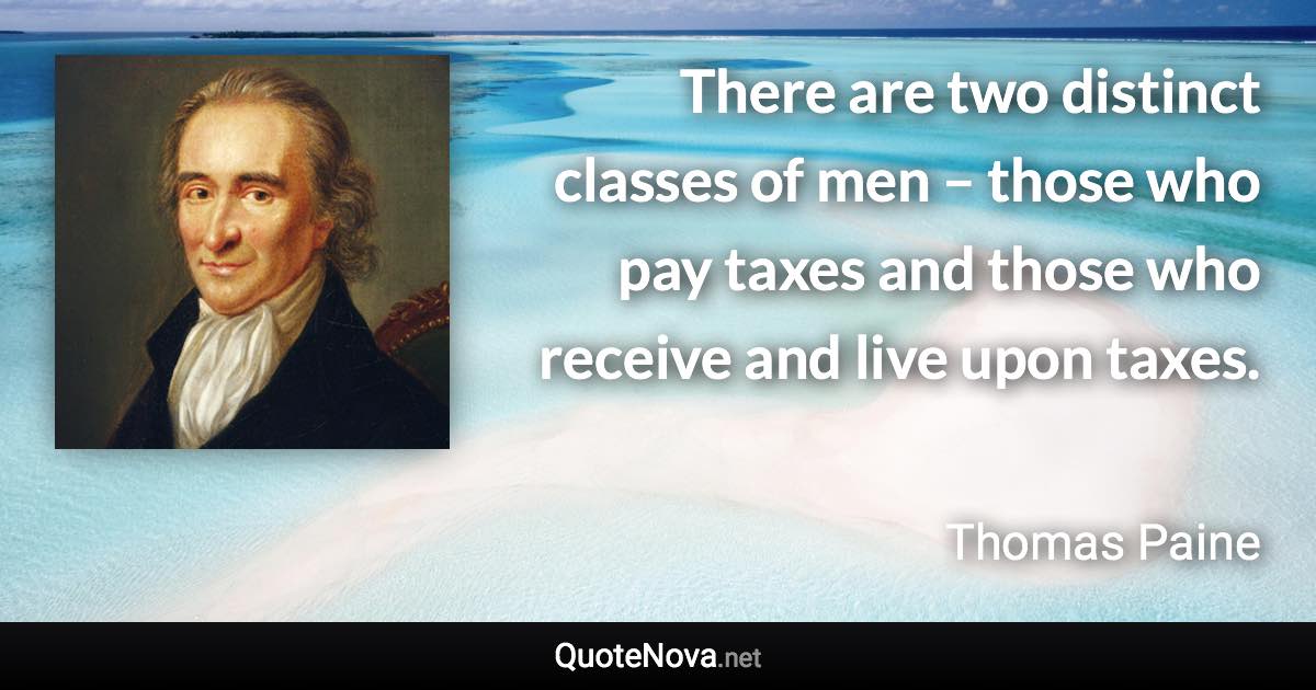 There are two distinct classes of men – those who pay taxes and those who receive and live upon taxes. - Thomas Paine quote