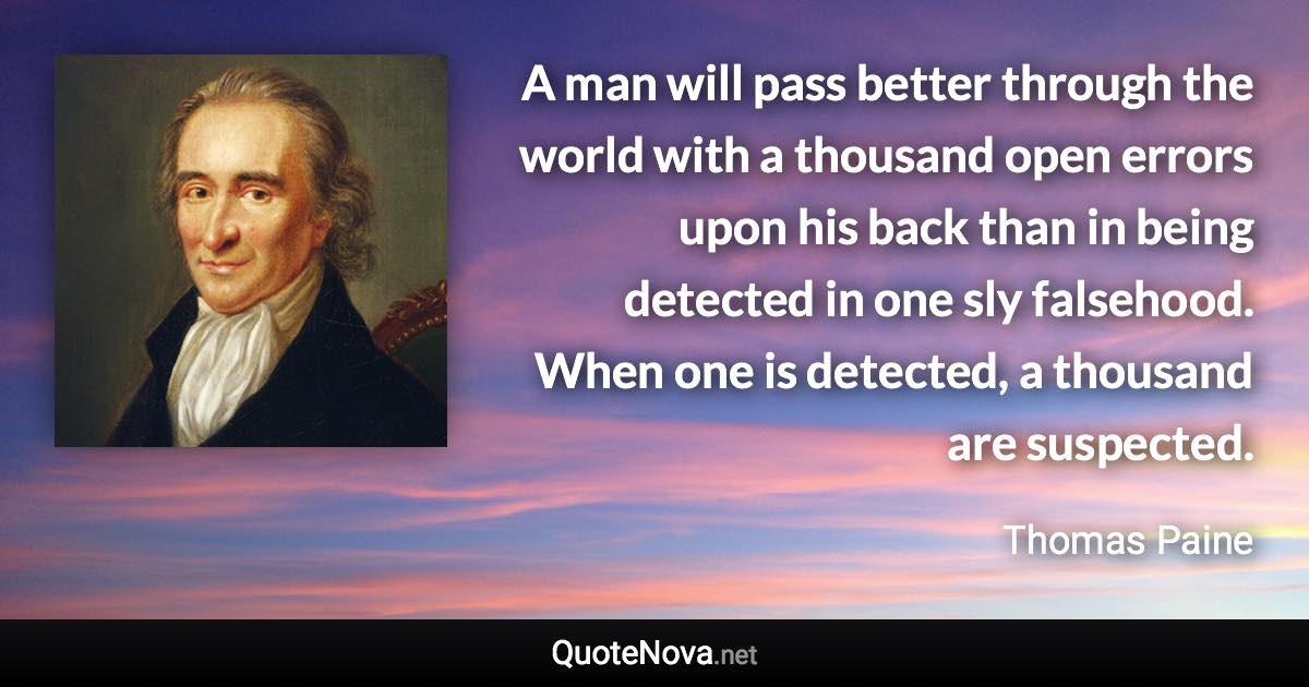 A man will pass better through the world with a thousand open errors upon his back than in being detected in one sly falsehood. When one is detected, a thousand are suspected. - Thomas Paine quote