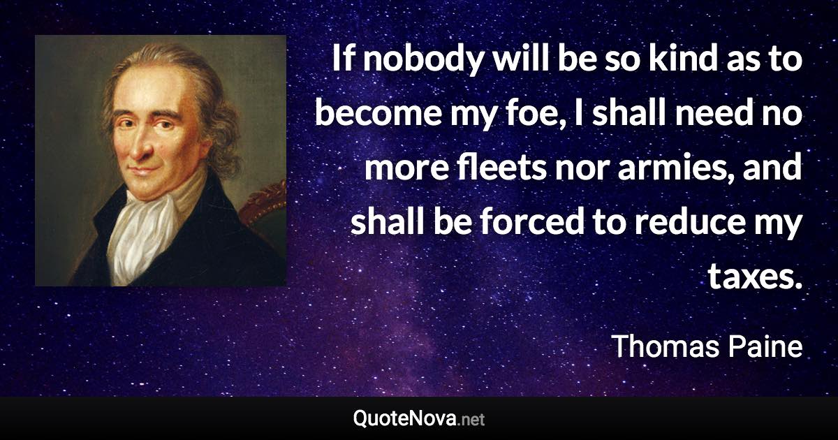 If nobody will be so kind as to become my foe, I shall need no more fleets nor armies, and shall be forced to reduce my taxes. - Thomas Paine quote