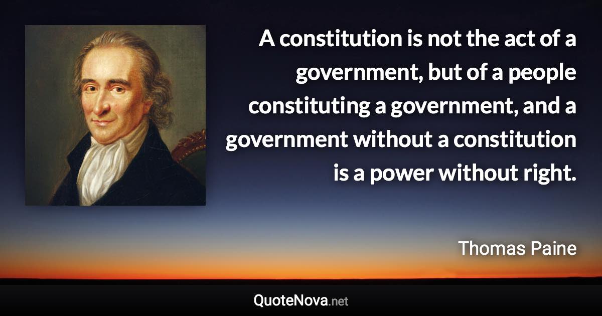 A constitution is not the act of a government, but of a people constituting a government, and a government without a constitution is a power without right. - Thomas Paine quote