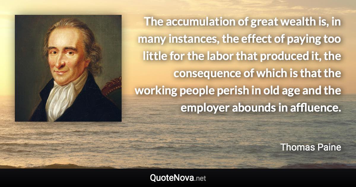 The accumulation of great wealth is, in many instances, the effect of paying too little for the labor that produced it, the consequence of which is that the working people perish in old age and the employer abounds in affluence. - Thomas Paine quote