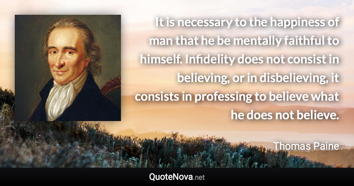 It is necessary to the happiness of man that he be mentally faithful to himself. Infidelity does not consist in believing, or in disbelieving, it consists in professing to believe what he does not believe. - Thomas Paine quote