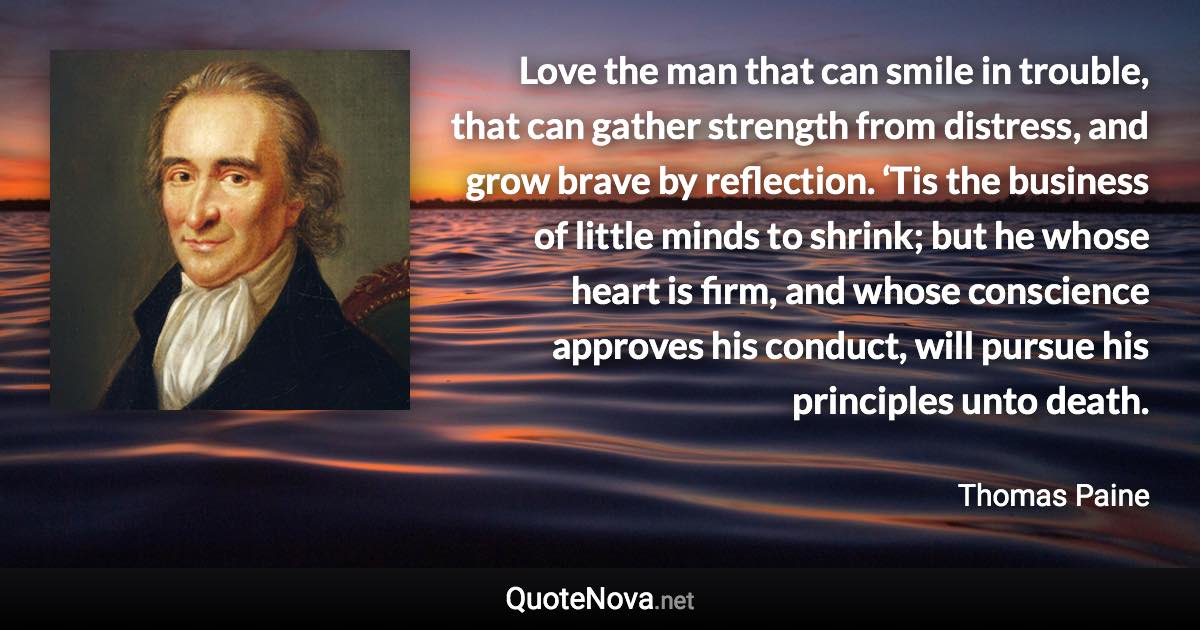 Love the man that can smile in trouble, that can gather strength from distress, and grow brave by reflection. ‘Tis the business of little minds to shrink; but he whose heart is firm, and whose conscience approves his conduct, will pursue his principles unto death. - Thomas Paine quote
