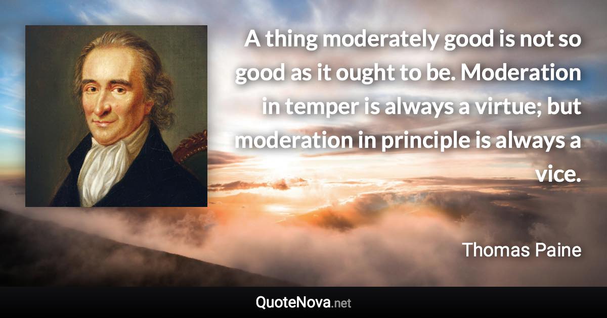 A thing moderately good is not so good as it ought to be. Moderation in temper is always a virtue; but moderation in principle is always a vice. - Thomas Paine quote