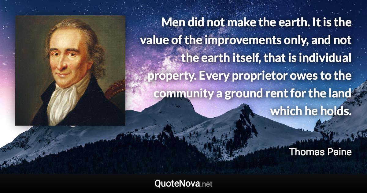 Men did not make the earth. It is the value of the improvements only, and not the earth itself, that is individual property. Every proprietor owes to the community a ground rent for the land which he holds. - Thomas Paine quote