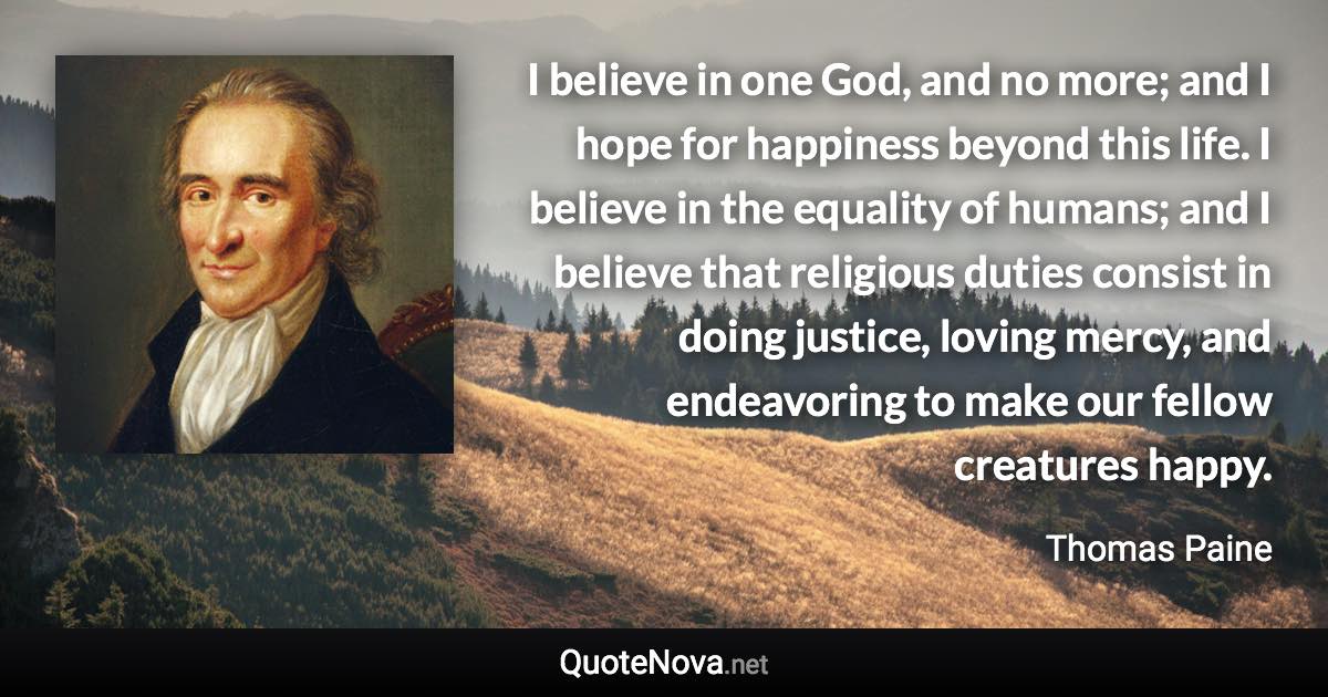 I believe in one God, and no more; and I hope for happiness beyond this life. I believe in the equality of humans; and I believe that religious duties consist in doing justice, loving mercy, and endeavoring to make our fellow creatures happy. - Thomas Paine quote