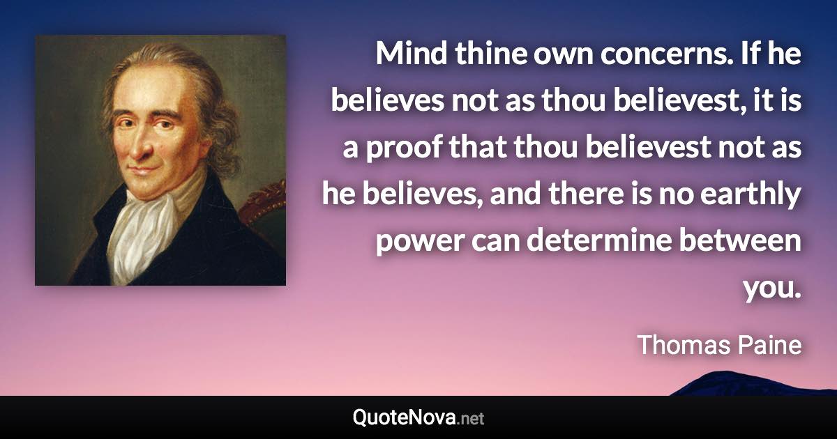 Mind thine own concerns. If he believes not as thou believest, it is a proof that thou believest not as he believes, and there is no earthly power can determine between you. - Thomas Paine quote