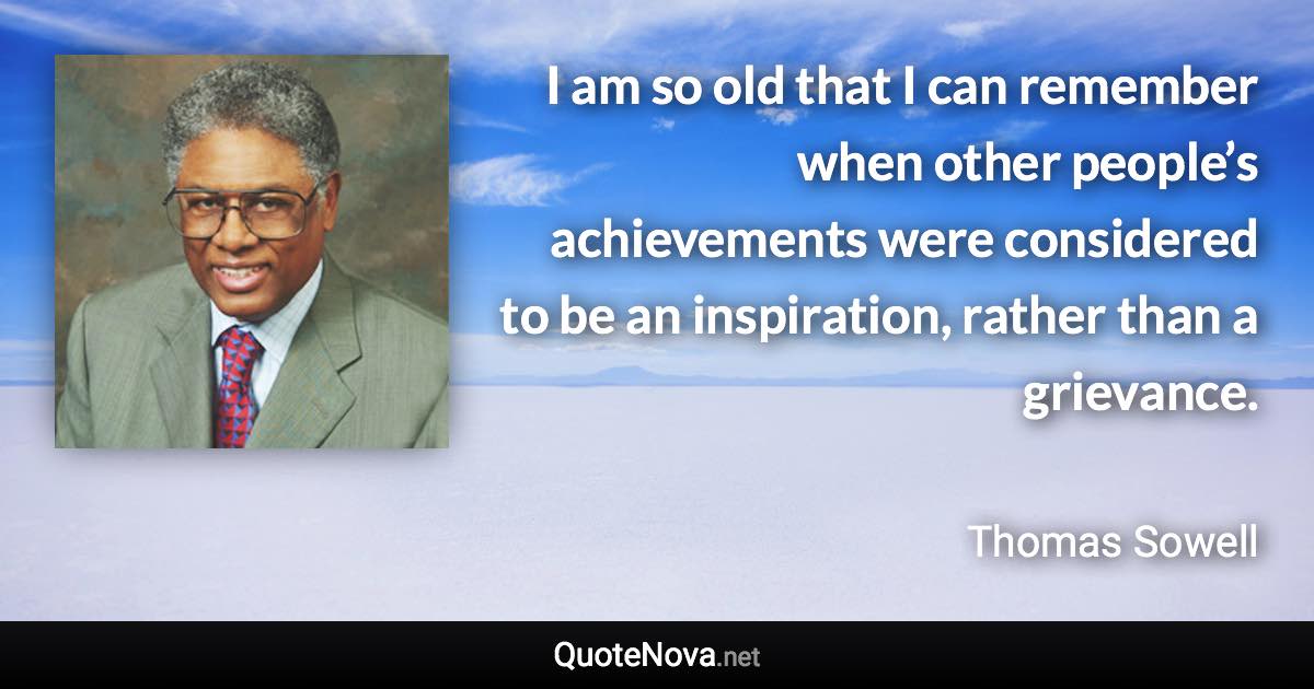 I am so old that I can remember when other people’s achievements were considered to be an inspiration, rather than a grievance. - Thomas Sowell quote
