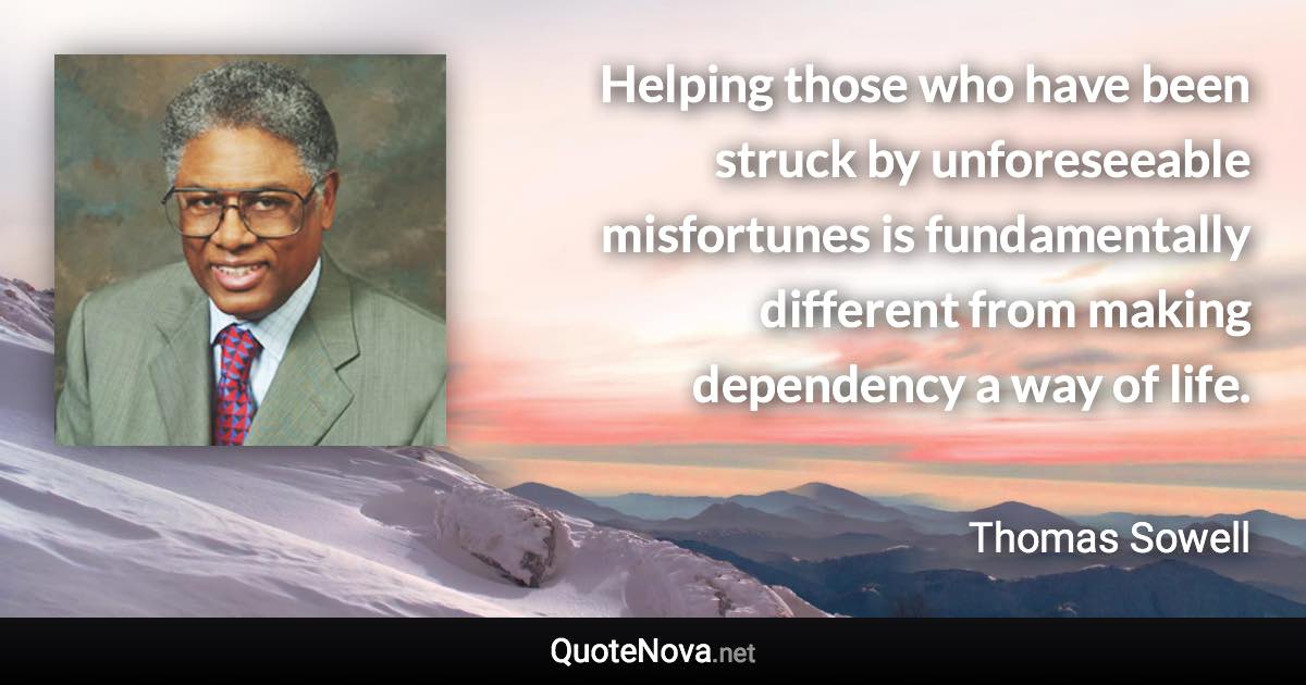 Helping those who have been struck by unforeseeable misfortunes is fundamentally different from making dependency a way of life. - Thomas Sowell quote