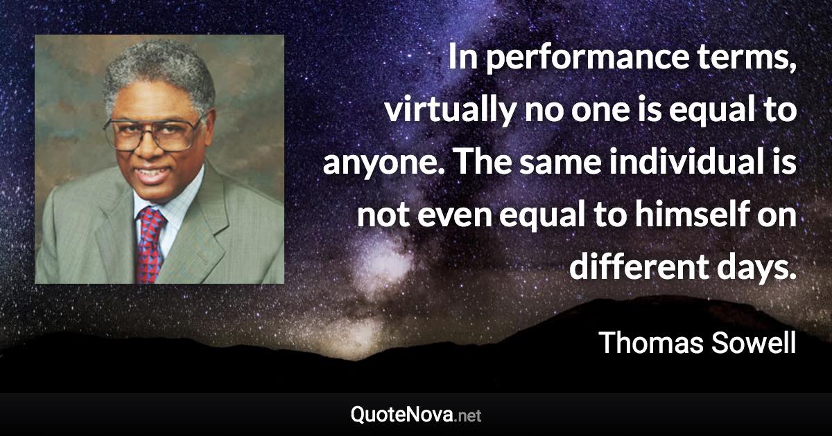 In performance terms, virtually no one is equal to anyone. The same individual is not even equal to himself on different days. - Thomas Sowell quote