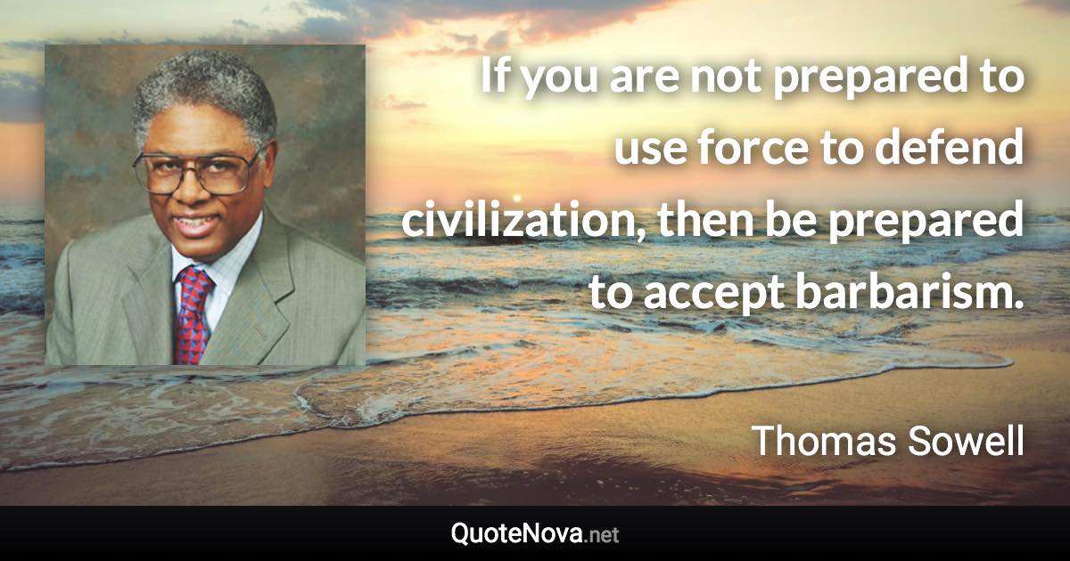 If you are not prepared to use force to defend civilization, then be prepared to accept barbarism. - Thomas Sowell quote
