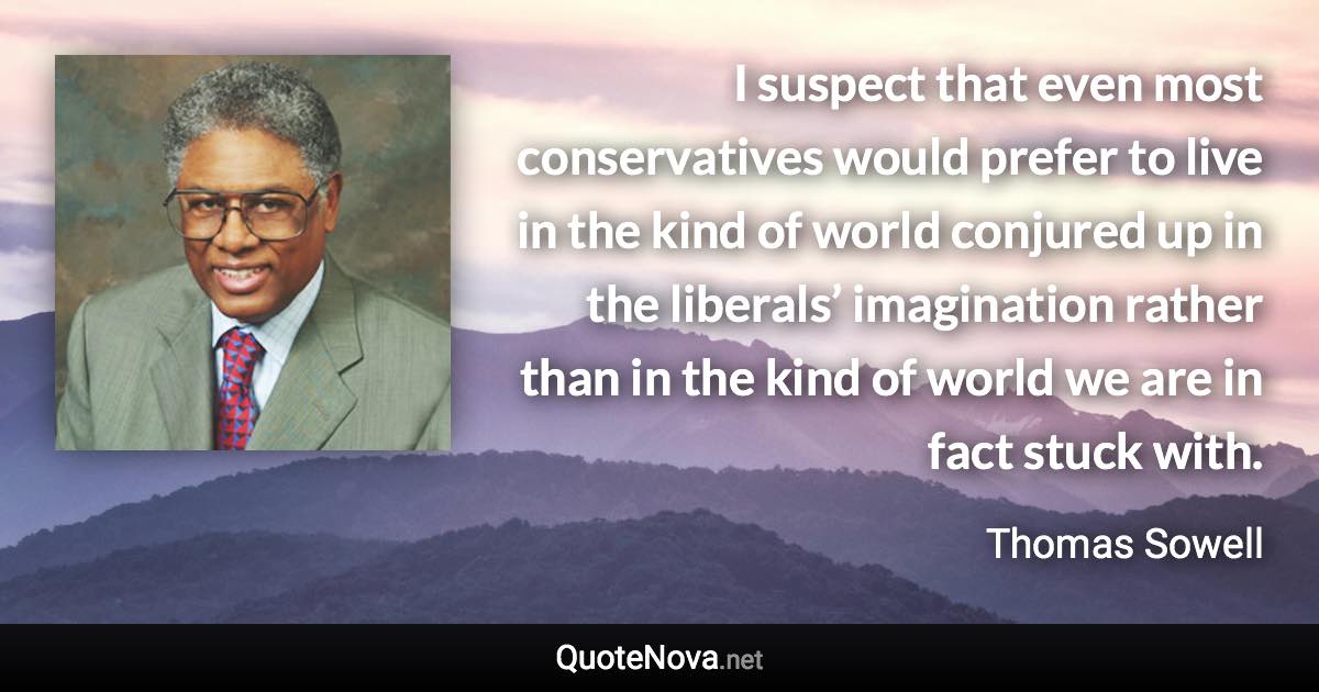 I suspect that even most conservatives would prefer to live in the kind of world conjured up in the liberals’ imagination rather than in the kind of world we are in fact stuck with. - Thomas Sowell quote