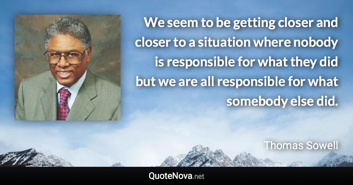 We seem to be getting closer and closer to a situation where nobody is responsible for what they did but we are all responsible for what somebody else did. - Thomas Sowell quote