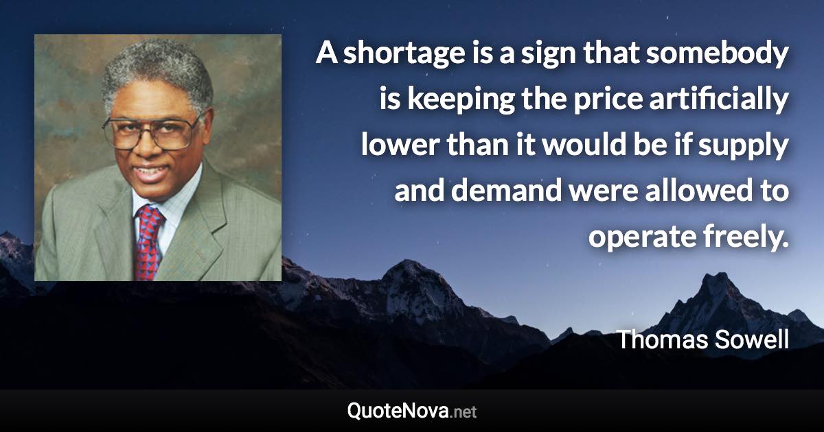 A shortage is a sign that somebody is keeping the price artificially lower than it would be if supply and demand were allowed to operate freely. - Thomas Sowell quote