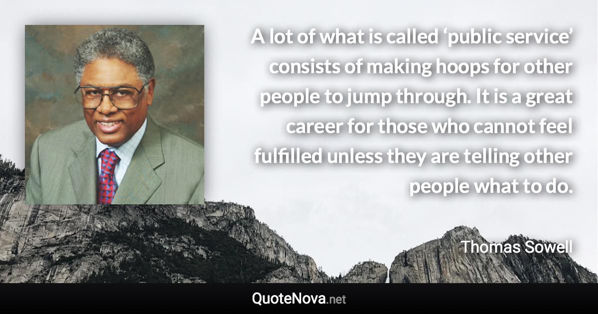 A lot of what is called ‘public service’ consists of making hoops for other people to jump through. It is a great career for those who cannot feel fulfilled unless they are telling other people what to do. - Thomas Sowell quote