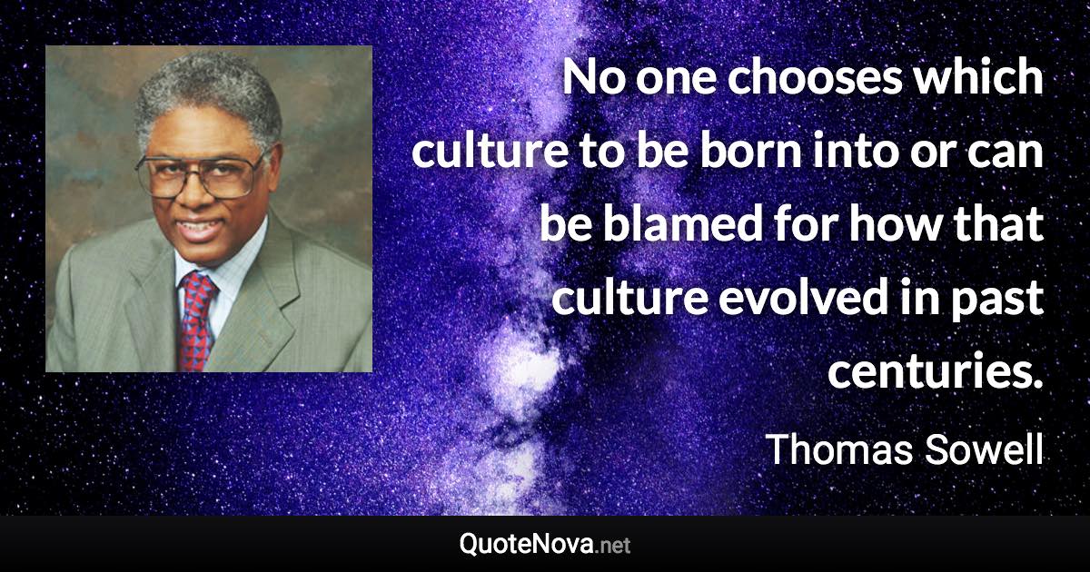 No one chooses which culture to be born into or can be blamed for how that culture evolved in past centuries. - Thomas Sowell quote