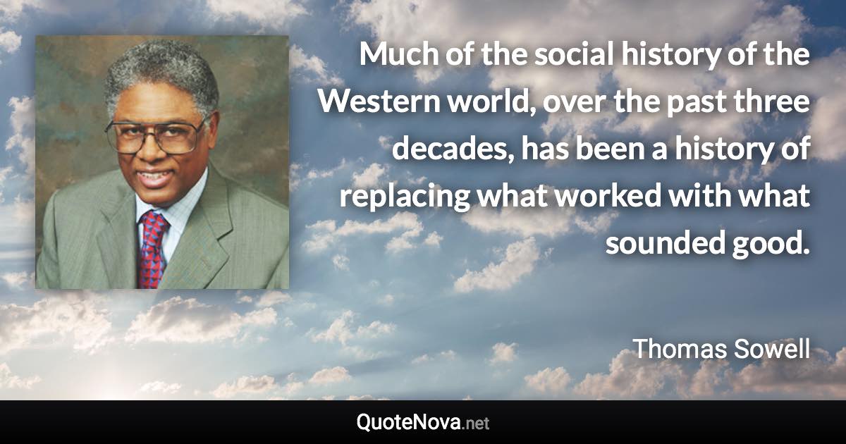 Much of the social history of the Western world, over the past three decades, has been a history of replacing what worked with what sounded good. - Thomas Sowell quote