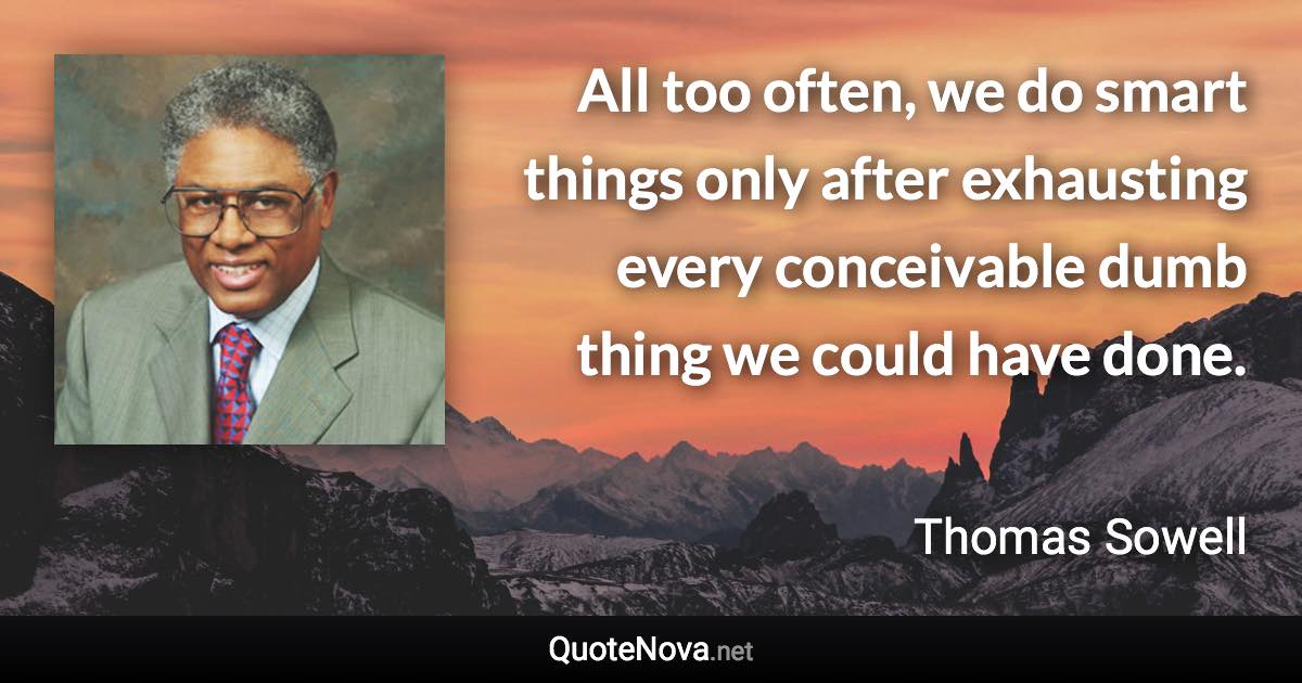 All too often, we do smart things only after exhausting every conceivable dumb thing we could have done. - Thomas Sowell quote